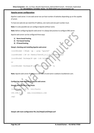 Shiva Computers 101, 1st Floor, Revathi Apartments, Behind Maitrivanam, Ameerpet, Hyderabad.
Tel : 040-66848223 / 23734062 Mobile: +91 99595 62929 www.shivacomputers.net
Page No | 87 B. Anand Kumar : +91 96762 77939
Apache server configuration
Apache is web server. In one web server we can host number of websites depending up on the capable
of server.
To host one web site we need One IP address, one name and one port number must.
Note: It is also possible we can configure Apache without name.
Note: Before configuring Apache web server it is always bet practice to configure DNS server.
Apache web server can be configured three ways
1) Name based hosting.
2) Port based hosting
3) IP based hosting.
Steep1: checking and installing Apache web server
[root@node2 /]#rpm –qa | grep ‘apache’
[root@node2 /]# cd /media/CentOS_6.2_Final/Packages/
[root@node2 Packege]# rpm –ivh httpd*
or
[root@node2 Packege]# yum install httpd* -y
Note: Apache web server IP Address is 192.168.1.X and name is webserv.localdomain.com.
Configuring single website on apache web server.
Steep2: Host entries in /etc/hosts
[root@node2 /]# vi /etc/hosts
192.168.1.X www.localdomain.com
:wq!
Steep3: edit main configuration file /etc/httpd/conf/httpd.conf
 