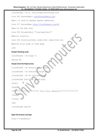 Shiva Computers 101, 1st Floor, Revathi Apartments, Behind Maitrivanam, Ameerpet, Hyderabad.
Tel : 040-66848223 / 23734062 Mobile: +91 99595 62929 www.shivacomputers.net
Page No | 88 B. Anand Kumar : +91 96762 77939
[root@node2 ~]# vi /etc/httpd/conf/httpd.conf
Line 262 ServerAdmin root@localdomain.com
Email to send to manage apache webserver
Line 277 ServerName http://localdomain.com:80
Name of the web site
Line 292 DocumentRoot "/var/www/html/"
Website location
Line 402 DirectoryIndex index.html index.html.var
Website first page or home page
:wq!
Steep4: Checking script
[root@node2 ~]# httpd -t
Syntax OK
Steep5: Start the httpd service
[root@node2 ~]# service httpd start
[root@node2 ~]# chkconfig httpd on
[root@node2 ~]# cd /var/www/html
[root@node2 html]# vi index.html
<html>
<body>
************************** this first website******************
</body>
</html>
:wq!
[root@node2 html]#
Open the browser and type
http://<ipaddress>
 