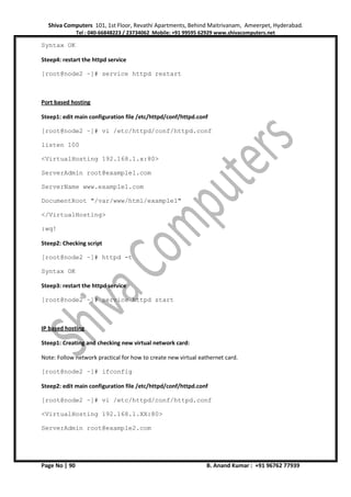 Shiva Computers 101, 1st Floor, Revathi Apartments, Behind Maitrivanam, Ameerpet, Hyderabad.
Tel : 040-66848223 / 23734062 Mobile: +91 99595 62929 www.shivacomputers.net
Page No | 90 B. Anand Kumar : +91 96762 77939
Syntax OK
Steep4: restart the httpd service
[root@node2 ~]# service httpd restart
Port based hosting
Steep1: edit main configuration file /etc/httpd/conf/httpd.conf
[root@node2 ~]# vi /etc/httpd/conf/httpd.conf
listen 100
<VirtualHosting 192.168.1.x:80>
ServerAdmin root@example1.com
ServerName www.example1.com
DocumentRoot "/var/www/html/example1"
</VirtualHosting>
:wq!
Steep2: Checking script
[root@node2 ~]# httpd -t
Syntax OK
Steep3: restart the httpd service
[root@node2 ~]# service httpd start
IP based hosting
Steep1: Creating and checking new virtual network card:
Note: Follow network practical for how to create new virtual eathernet card.
[root@node2 ~]# ifconfig
Steep2: edit main configuration file /etc/httpd/conf/httpd.conf
[root@node2 ~]# vi /etc/httpd/conf/httpd.conf
<VirtualHosting 192.168.1.XX:80>
ServerAdmin root@example2.com
 