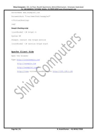 Shiva Computers 101, 1st Floor, Revathi Apartments, Behind Maitrivanam, Ameerpet, Hyderabad.
Tel : 040-66848223 / 23734062 Mobile: +91 99595 62929 www.shivacomputers.net
Page No | 91 B. Anand Kumar : +91 96762 77939
ServerName www.example2.com
DocumentRoot "/var/www/html/example2"
</VirtualHosting>
:wq!
Steep3: Checking script
[root@node2 ~]# httpd -t
Syntax OK
Steep4: restart the httpd service
[root@node2 ~]# service httpd start
Apache Client Side
Open the browser
Type http://localdomain.com
http://example.com
http://example1.com:100
http://<new virtual ipaddress> or http://192.168.1.XX
 