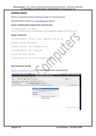 Shiva Computers 101, 1st Floor, Revathi Apartments, Behind Maitrivanam, Ameerpet, Hyderabad.
Tel : 040-66848223 / 23734062 Mobile: +91 99595 62929 www.shivacomputers.net
Page No | 92 B. Anand Kumar : +91 96762 77939
Installing webmin
Webmin is a graphical web based interface to mange Linux operating system
Download webmin software from www.webmin.com website.
Steep1: Installing webmin program from command mode
[root@localhost ~]# wget
http://prdownloads.sourceforge.net/webadmin/webmin-1.590.tar.gz
Steep2: unzip the file
[root@localhost ~]# tar -xvzg webmin-1.590.tar.gz
Steep3: Installing webmin
[root@localhost ~]# cd webmin-1.590
[root@localhost ~]# ./setup.pl
Follow the instructions
[root@localhost ~]# service httpd restart
Open the browser and type
http://<ipaddress>:10000 Provide the username and password
 
