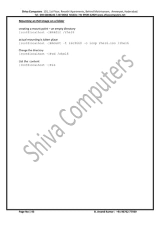 Shiva Computers 101, 1st Floor, Revathi Apartments, Behind Maitrivanam, Ameerpet, Hyderabad.
Tel : 040-66848223 / 23734062 Mobile: +91 99595 62929 www.shivacomputers.net
Page No | 93 B. Anand Kumar : +91 96762 77939
Mounting an ISO image on a folder
creating a mount point – an empty directory
[root@localhost ~]#mkdir /rhel6
actual mounting is taken place
[root@localhost ~]#mount –t iso9660 –o loop rhel6.iso /rhel6
Change the directory
[root@localhost ~]#cd /rhel6
List the content
[root@localhost ~]#ls
 