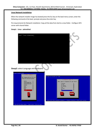 Shiva Computers 101, 1st Floor, Revathi Apartments, Behind Maitrivanam, Ameerpet, Hyderabad.
Tel : 040-66848223 / 23734062 Mobile: +91 99595 62929 www.shivacomputers.net
Page No | 94 B. Anand Kumar : +91 96762 77939
Linux Network installation
When the network installer image has booted press the Esc key on the boot menu screen, enter the
following command at the boot: prompt and press the enter key
Pre requirements for Network installation: Copy all the data from dvd to a new folder. Configure NFS
server with shared folder.
Steep1: Linux askmethod
Steep2: select Language and keyboard
 