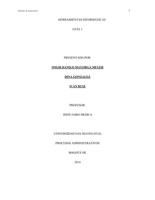 Sistemas de numeración 1
HERRAMIENTAS INFORMÁTICAS
GUÍA 1
PRESENTADO POR:
OMAR DANILO MAYORGA MEYER
DINA GONZALEZ
IVAN RUIZ
PROFESOR:
JHON JAIRO MOJICA
UNIVERSIDAD SAN MATEO (FUS)
PROCESOS ADMINISTRATIVOS
BOGOTÁ DE
2014
 
