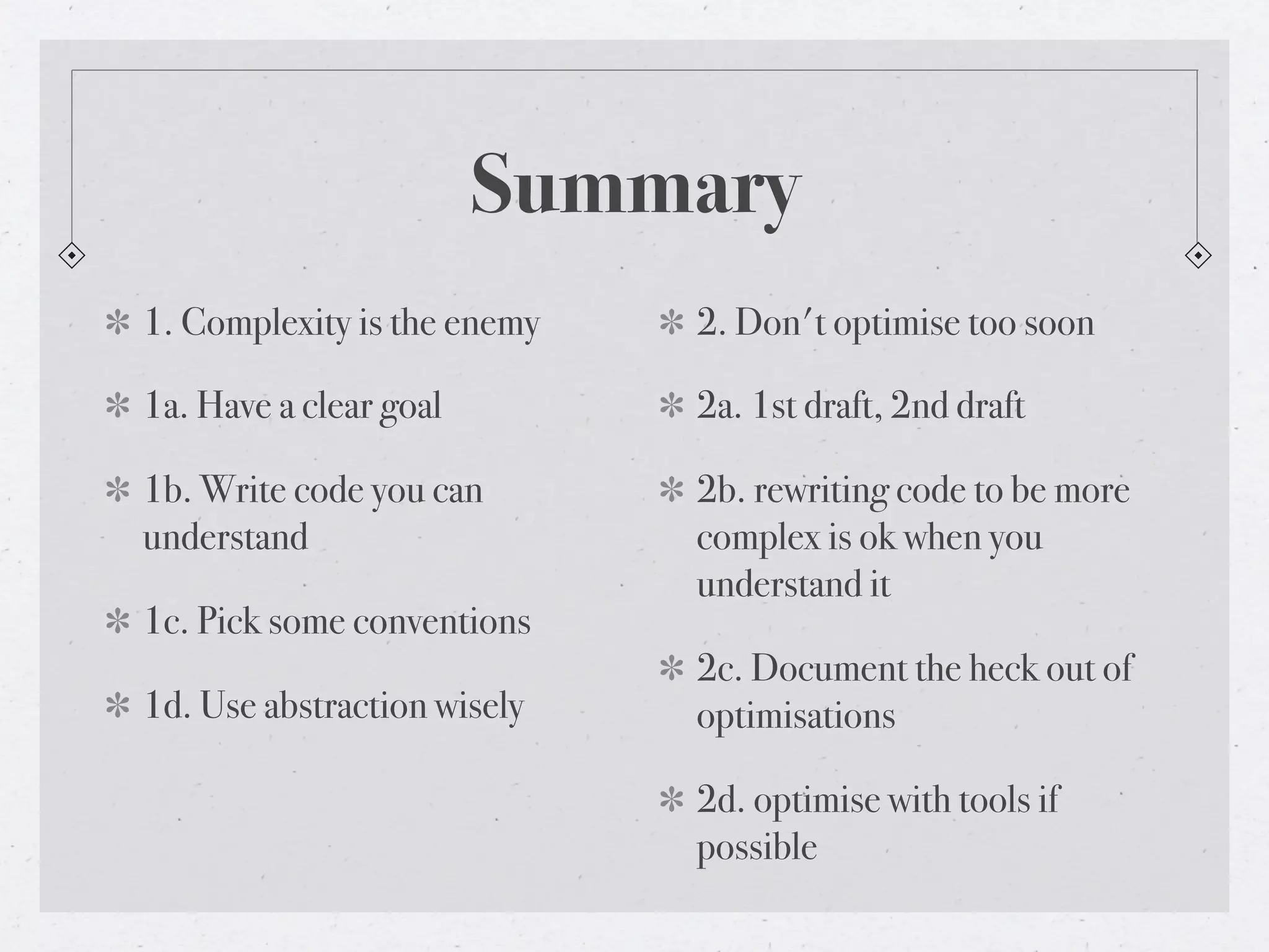 Summary
1. Complexity is the enemy   2. Don't optimise too soon

1a. Have a clear goal        2a. 1st draft, 2nd draft

1b. Write code you can       2b. rewriting code to be more
understand                   complex is ok when you
                             understand it
1c. Pick some conventions
                             2c. Document the heck out of
1d. Use abstraction wisely   optimisations

                             2d. optimise with tools if
                             possible
 