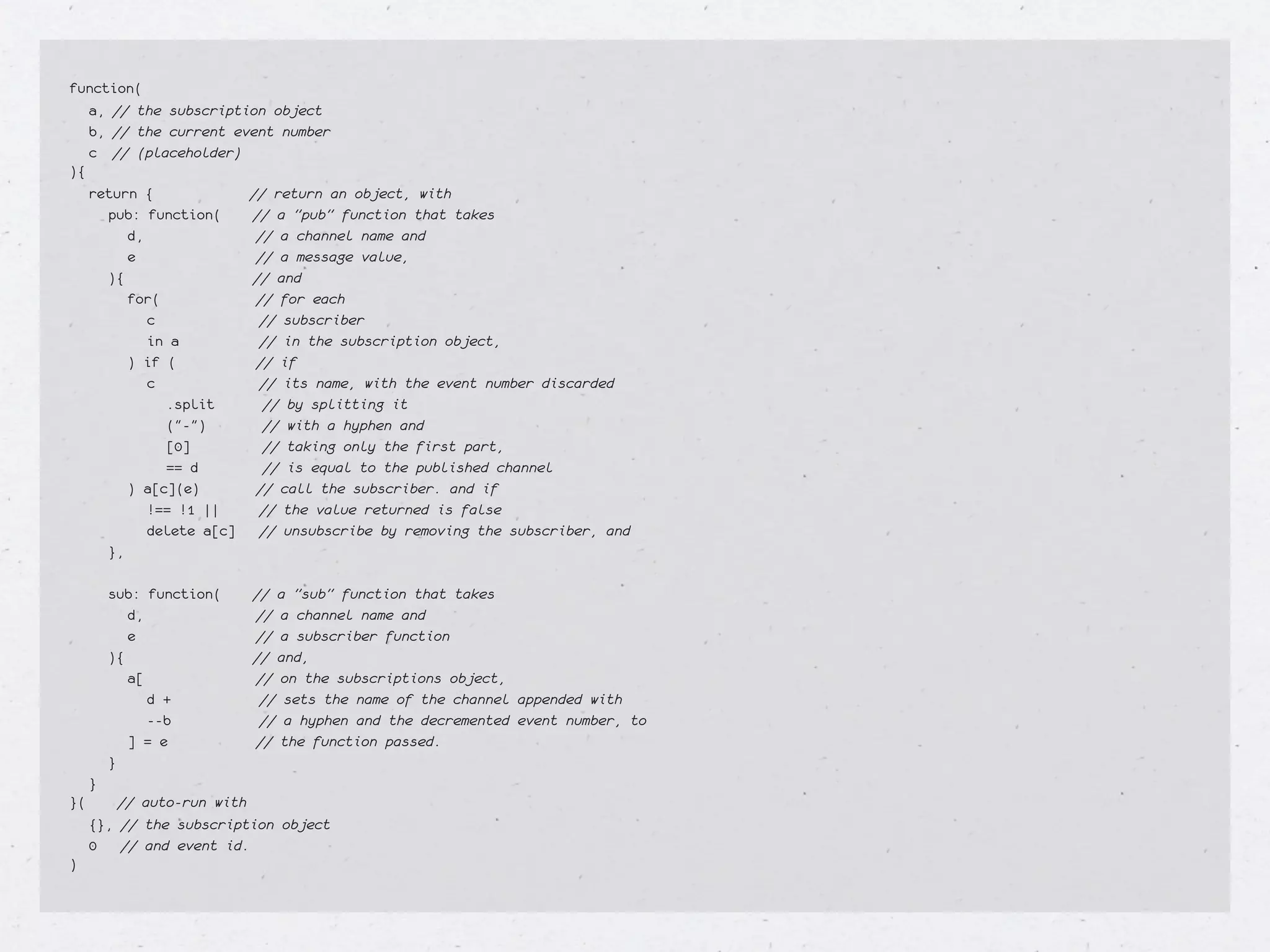 function(
  a, // the subscription object
  b, // the current event number
  c // (placeholder)
){
  return {             // return an object, with
    pub: function(     // a "pub" function that takes
      d,                // a channel name and
      e                 // a message value,
    ){                 // and
      for(              // for each
        c               // subscriber
        in a            // in the subscription object,
      ) if (            // if
        c               // its name, with the event number discarded
          .split         // by splitting it
          ("-")          // with a hyphen and
          [0]            // taking only the first part,
          == d           // is equal to the published channel
      ) a[c](e)         // call the subscriber. and if
        !== !1 ||       // the value returned is false
        delete a[c] // unsubscribe by removing the subscriber, and
    },
    
    sub: function(     // a "sub" function that takes
      d,                // a channel name and
      e                 // a subscriber function
    ){                 // and,
      a[                // on the subscriptions object,
        d +             // sets the name of the channel appended with
        --b             // a hyphen and the decremented event number, to
      ] = e             // the function passed.
    }
  }
}(    // auto-run with
  {}, // the subscription object
  0   // and event id.
)
 
