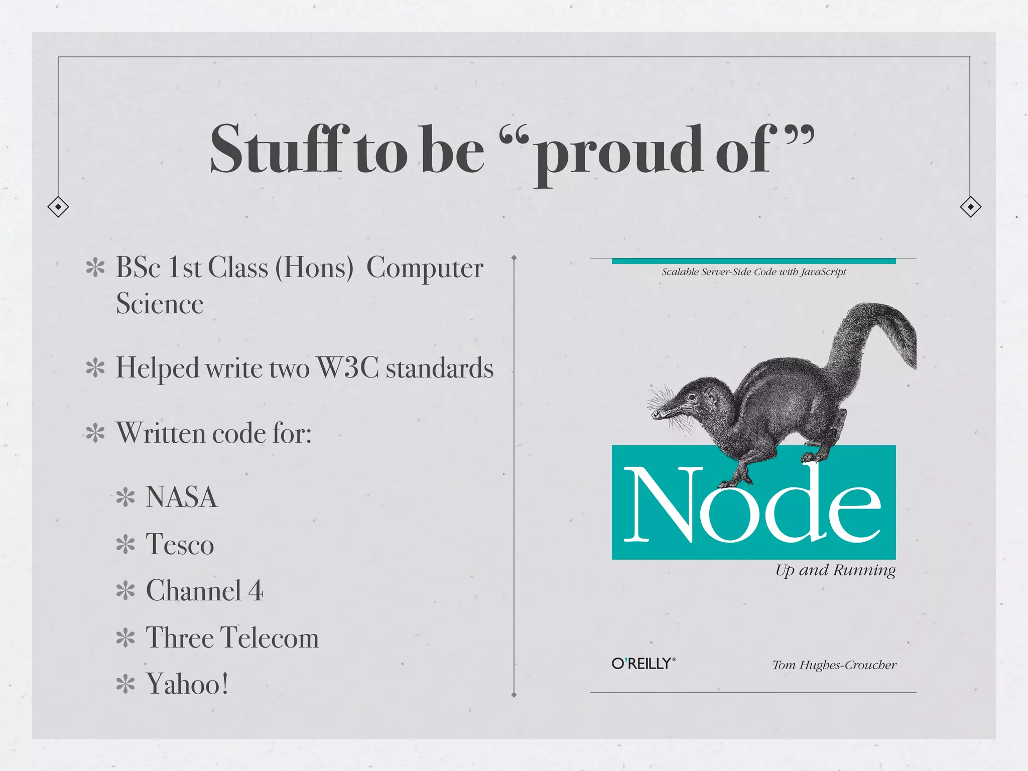 Stuff to be “proud of ”
BSc 1st Class (Hons) Computer    Scalable Server-Side Code with JavaScript


Science

Helped write two W3C standards

Written code for:

  NASA
  Tesco
  Channel 4
                                 Node                     Up and Running



  Three Telecom
                                                         Tom Hughes-Croucher
  Yahoo!
 