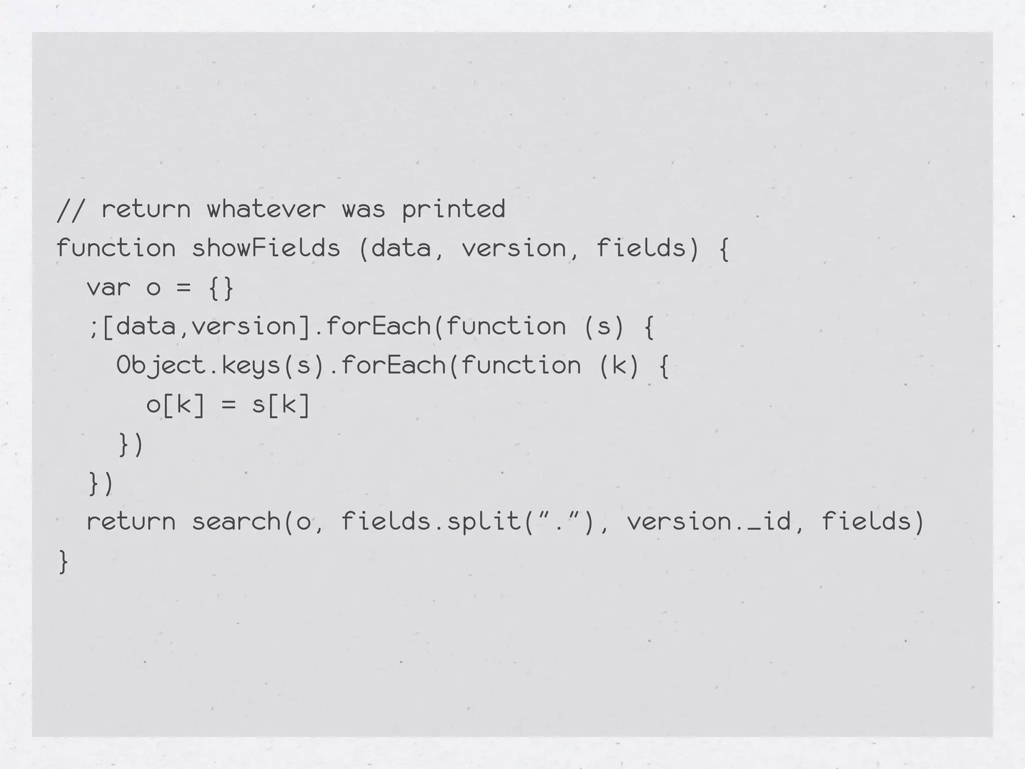 // return whatever was printed
function showFields (data, version, fields) {
  var o = {}
  ;[data,version].forEach(function (s) {
     Object.keys(s).forEach(function (k) {
        o[k] = s[k]
     })
  })
  return search(o, fields.split("."), version._id, fields)
}
 