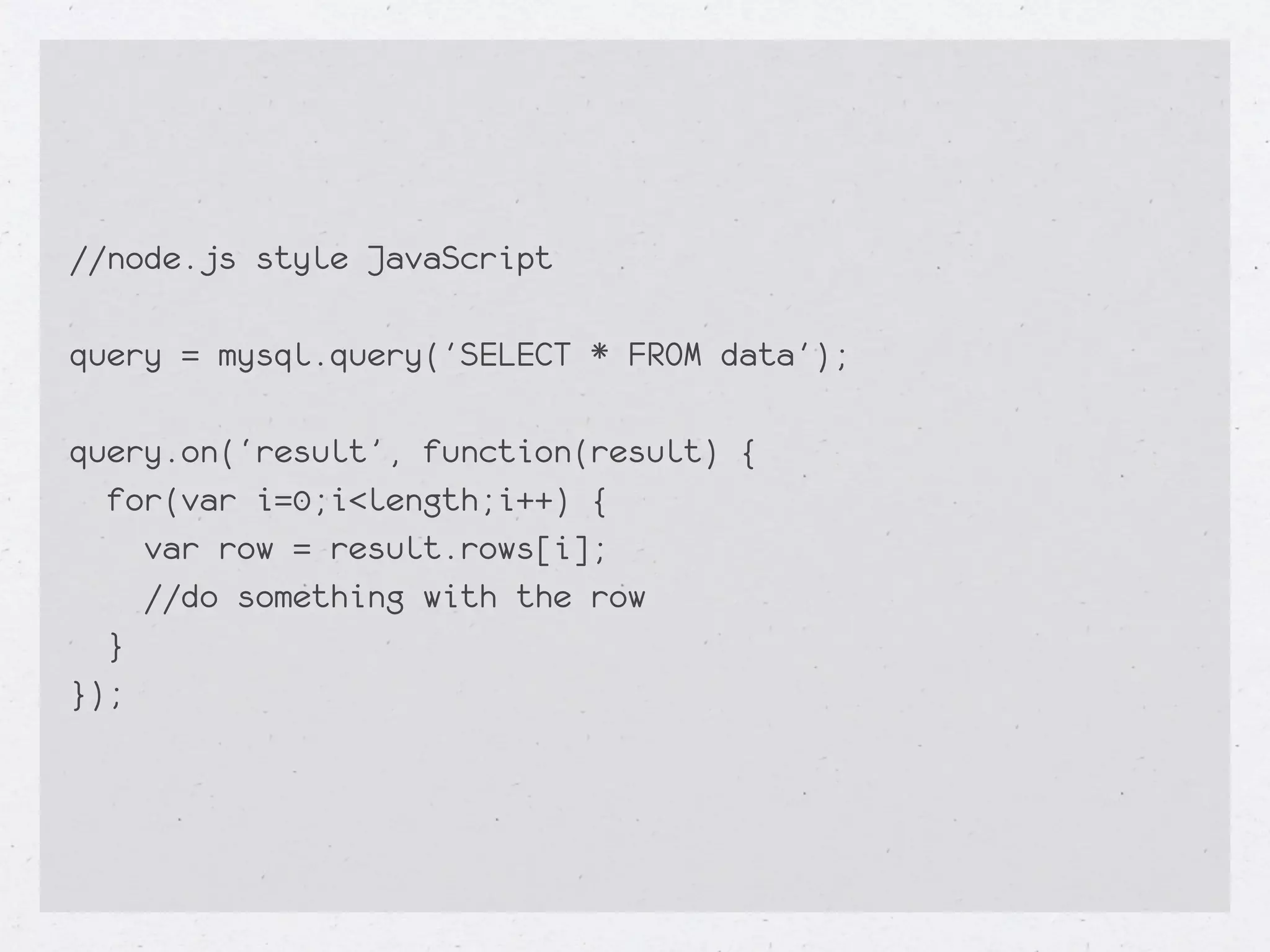 //node.js style JavaScript

query = mysql.query('SELECT * FROM data');

query.on(‘result’, function(result) {
  for(var i=0;i<length;i++) {
    var row = result.rows[i];
    //do something with the row
  }
});
 