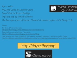 App credits:                                              Martin Tomitsch
MyZone Guide by Deanne Goard                                  @martintom
Seat-E-Rail by Roman Rodrigo
TripStats app by Tamara Chahine
The Bus app is part of Tamara Chahine’s Honours project at the Design Lab

Sources:
The Power of Personal Informatics:
http://johnnyholland.org/2009/04/19/the-power-of-personal-informatics/
Designing for an internet of things – Timo Arnall:
http://www.slideshare.net/tmo/designing-for-an-internet-of-things
Polite, Pertinent, and... Pretty: Designing for the New-wave of Personal Informatics – Matt Jones and Tom Coates:
http://www.slideshare.net/blackbeltjones/polite-pertinent-and-pretty-designing-for-the-newwave-of-personal-informatics-493301




                                 http://tiny.cc/busapp

                                                     @tamarasaurus
 