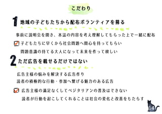 地域の子どもたちから配布ボランティアを募る
事前に説明会を開き、本誌の内容を考え理解してもらった上で一緒に配布
子どもたちに早くから社会問題へ関心を持ってもらい
問題意識の持てる大人になって未来を作って欲しい
14
こだわり
ただ広告を載せるだけではない
読者が行動を起こしてくれることは社会の変化と改善をもたらす
広告主様の悩みを解決する広告作り
読者の積極的な行動・参加へ繋げる魅力のある広告
広告主様の満足なくしてベジタリアンの普及はできない
 