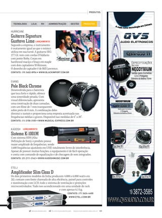 HURRICANE
Guitarra Signature
Gusttavo Lima LANÇAMENTO
Segundo a empresa, o instrumento
é exatamente igual ao que o músico
utiliza em sua turnê. A guitarra SEG
277 GL vem com cordas D’Addario
com ponte Bisby. Corpo em
hardwood maciço e braço em maple
com dois captadores Wilkinson.
O desenho do captador é de Bill Lawrence.
CONTATO: (19) 3402-8954 • WWW.BLACKIMPORT.COM.BR
TECNOLOGIA LOJA ADMINISTRAÇÃO GESTÃORH PRODUTOS
PRODUTOS
@musicaemercado fb.com/musicaemercado www.musicaemercado.com.br 109
EVANS
Pele Black Chrome
Desenvolvida para o baterista
que toca forte e rápido, oferece
uma sonoridade pesada. Com
visual diferenciado, apresenta
uma construção de duas camadas,
com um filme de 7 mm transparente
sobre preto de 8 mm. A combinação deles
diminui o sustain e proporciona uma resposta acentuada nas
frequências médias a graves. Disponível nas medidas de 6” a 20”.
CONTATO: (11) 3158-3105 • WWW.MUSICAL-EXPRESS.COM.BR
KADOSH LANÇAMENTO
Sistema K-1001M
Com sistema HDS (Alta
Definição de Som), o produto possui
maior amplitude de frequências, sendo
1.680 frequências ajustáveis em UHF, totalmente livres de interferência.
Apesar de possuir muitas funções, o equipamento é de fácil operação
e conta com comando de equalização e de checagem de som integrados.
CONTATO: (21) 2111-3142 • WWW.KADOSHMUSIC.COM.BR
Definição de Som), o produto possui
maior amplitude de frequências, sendo
ETELJ
Amplificador Slim Class D
Os dois primeiros modelos da linha produzem 4.000 e 6.000 watts em
2Ω, contam com fonte chaveada de alta eficiência, painel para controles
e monitoração com LCD, todo o sistema de ventilação e proteções
microcontrolados. Tudo isso acondicionado em uma unidade de rack
e com apenas 6,5 kg.
CONTATO: (17) 3624-4400
WWW.ETELJ.COM.BR
e com apenas 6,5 kg.
mm63_produtos.indd 109 31/10/12 17:32
 