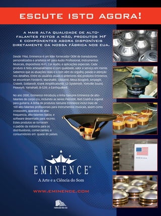 a mais alta qualidade de alto-
falantes feitos a mão, produtos HF
e componentes agora disponíveis
diretamente da nossa fábrica nos eua.
FABRICADO NOS EUA
www.eminence.com
A Arte e a Ciência do Som
Desde 1966, Eminence é um líder fornecedor OEM de transdutores
personalizados e artefatos HF para Audio Proﬁssional, Instrumentos
Musicais, dispositivos Hi-Fi, Car Audio, e aplicações especiais. Cada
produto é feito artesanalmente e com qualidade, valor e serviço em mente.
Sabemos que as atuações reais e o tom vêm do orgulho, paixão e atenção
nos detalhes. Entre os usuários atuais e anteriores dos produtos Eminence,
se encontram Fender®, Marshall®, Gibson®, Mesa Boogie®, Ampeg®,
Crate®, Soldano®, Krank Ampliﬁcation®, LD Systems®, Yorkville Sound,
Peavey®, Yamaha®, B-52®, e Earthquake®.
No ano 2000, Eminence introduziu a linha Genuine Eminence de alto-
falantes de corpo cru, incluindo as series Patriot®, Red Coat® e Legend
para guitarra. A linha de produtos Genuine Eminence incluí mais de
100 alto-falantes proﬁssionais para instrumentos musicais, assim como
crossovers, aparatos de alta-
frequencia, alto-falantes baliza, e
software desenhado para recinto.
Estes produtos se tornaram
o padrão da indústria para os
distribuidores, comerciantes, e
consumidores em quase 80 países.
escute isto agora!
MM_HearThis_8.1x10.8_port_2012.indd 1 6/20/12 1:35 PM Megadeamm63_completa.indd 12 30/10/12 19:35
 