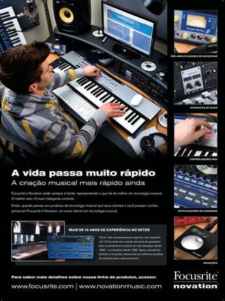A vida passa muito rápido
A criação musical mais rápido ainda
Para saber mais detalhes sobre nossa linha de produtos, acesse:
www.focusrite.com | www.novationmusic.com
Focusrite e Novation estão sempre à frente, representando o que há de melhor em tecnologia musical.
O melhor som. O mais inteligente controle.
Então, quando pensar em produtos de tecnologia musical que seus clientes e você possam conﬁar,
pense em Focusrite e Novation, os novos líderes em tecnologia musical.
PRÉ-AMPLIFICADORES DE MICROFONE
INTERFACES DE ÁUDIO
CONTROLADORES MIDI
SINTETIZADORES DE HARDWARE
INOVAÇÕES
“Novo” não necessariamente signiﬁca “sem experiên-
cia”. A Focusrite vem criando soluções de gravações
para os produtores musicais de mais destaque desde
1985 – e a Novation desde 1992. Agora, atendemos
também a iniciantes, oferecendo as melhores escolhas
de soluções para cada orçamento.
MAIS DE 45 ANOS DE EXPERIÊNCIA NO SETOR
mm63_completa.indd 14 30/10/12 19:35
 