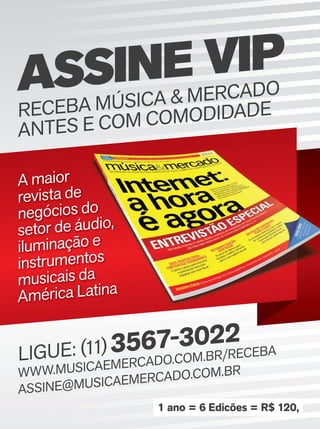 ASSINE VIP
RECEBA MÚSICA & MERCADO
ANTES E COM COMODIDADE
LIGUE: (11)3567-3022
WWW.MUSICAEMERCADO.COM.BR/RECEBA
ASSINE@MUSICAEMERCADO.COM.BR
A maior
revista de
negócios do
setor de áudio,
iluminação e
instrumentos
musicais da
América Latina
negócios do
setor de áudio,
iluminação e
instrumentos
musicais da
América Latina
1 ano = 6 Edicões = R$ 120,
assine_vip.indd 3 01/11/12 14:43mm63_completa.indd 26 01/11/12 14:44
 