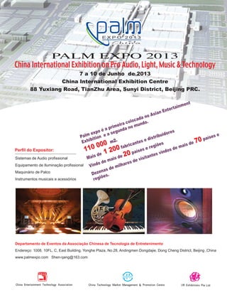 Departamento de Eventos da Associação Chinesa de Tecnologia de Entretenimento
Endereço: 1008, 10FL, C, East Building, Yonghe Plaza, No.28, Andingmen Dongdajie, Dong Cheng District, Beijing ,China
www.palmexpo.com Shen-qang@163.com
PALM EXPO 2013
China International Exhibition on Pro Audio, Light, Music & Technology
7 a 10 de Junho de 2013
China International Exhibition Centre
88 Yuxiang Road, TianZhu Area, Sunyi District, Beijing PRC.
Sistemas de Audio profissional
Equipamento de Iluminação profissional
Maquinário de Palco
Instrumentos musicais e acessórios
Perfil do Expositor:
Palm expo é a primeira colocada no Asian Entertainment
Exhibition e a segunda no mundo.
110 000 m2.
Mais de 1 200 fabricantes e distribuidores
Vindo de mais de 20 países e regiões
Dezenas de milhares de visitantes vindos de mais de 70 países e
regiões.
mm63_completa.indd 30 01/11/12 14:45
 