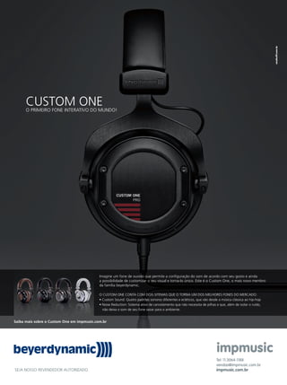 CUSTOM ONEO PRIMEIRO FONE INTERATIVO DO MUNDO!
SEJA NOSSO REVENDEDOR AUTORIZADO.
Tel: 11.3064-1188
vendas@impmusic.com.br
impmusic.com.br
Saiba mais sobre o Custom One em impmusic.com.br
Imagine um fone de ouvido que permite a conﬁguração do som de acordo com seu gosto e ainda
a possibilidade de customizar o seu visual e torna-lo único. Este é o Custom One, o mais novo membro
da família beyerdynamic.
O CUSTOM ONE CONTA COM DOIS SITEMAS QUE O TORNA UM DOS MELHORES FONES DO MERCADO:
• Custom Sound: Quatro padrões sonoros diferentes e ecléticos, que vão desde a música clássica ao hip-hop
• Noise Reduction: Sistema ativo de cancelamento que não necessita de pilhas e que, além de isolar o ruído,
não deixa o som de seu fone vazar para o ambiente.
Untitled-4 1 05/11/12 11:26
 