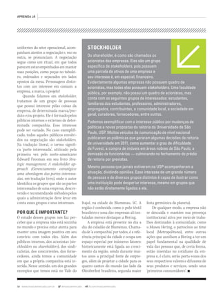 58 www.musicaemercado.com.br @musicaemercado fb.com/musicaemercado
APRENDA JÁ
uniformes do setor operacional, acom-
panham atentos a negociação e, vez ou
outra, se pronunciam. A negociação
segue como um ritual, em que todos
parecem estar empenhados em manter
suas posições, como peças no tabulei-
ro, ordenados e separados em lados
opostos da mesa. Personagens distin-
tos com um interesse em comum: a
empresa, a marca, o projeto!
Quando falamos em stakeholder,stakeholder,stakeholder
tratamos de um grupo de pessoas
que possui interesse pelas coisas da
empresa, de determinada marca/pro-
duto e/ou projeto. Ele é formado pelos
públicos internos e externos de deter-
minada companhia. Esse interesse
pode ser variado. No caso exemplifi-
cado, todos aqueles públicos envolvi-
dos na negociação são stakeholders.
Na tradução literal, o termo signifi-
ca ‘parte interessada’, utilizado pela
primeira vez pelo norte-americano
Edward Freeman em seu livro Stra-
tegic management: A stakeholder ap-
proach (Gerenciamento estratégico:
uma abordagem das partes interessa-
das,das,das em tradução livre)em tradução livre)em tradução livre ,),) onde o autor
identifica os grupos que são as partes
interessadas de uma empresa, descre-
vendo e recomendando métodos pelos
quais a administração deve levar em
conta esses grupos e seus interesses.
POR QUE É IMPORTANTE?
O estudo desses grupos nos faz per-
ceber que a empresa não está sozinha
no mundo e precisa estar atenta para
manter uma imagem positiva em seu
convívio com todos eles. Além dos
públicos internos, dos acionistas (sto-
ckholders ou shareholders), dos sindi-shareholders), dos sindi-shareholders
calistas, dos concorrentes, dos forne-
cedores, ainda temos a comunidade
em que a própria companhia está in-
serida. Nesse sentido, um dos grandes
exemplos que temos está no Vale do
Itajaí, na cidade de Blumenau, SC. A
região é conhecida como o polo têxtil
brasileiro e uma das empresas ali ins-
taladas merece destaque: a Hering.
A empresa está presente no dia a
dia do cidadão de Blumenau. Chama-
da de ‘a companhia’ por todos, é a refe-
rência principal da cidade e ocupa um
espaço especial por inúmeros fatores:
historicamente está ligada ao cresci-
mento da região, sendo durante mui-
tos anos a principal fonte de empre-
gos, além de projetar a cidade para os
quatro cantos do mundo (ao lado da
Oktoberfest brasileira, segunda maior
festa germânica do planeta).
De qualquer modo, a empresa não
se descuida e mantém sua presença
institucional ativa por meio de traba-
lhos destinados à comunidade, como
o Museu Hering, o patrocínio ao time
local (Metropolitano), entre outras
ações que auxiliam a Hering a ter um
papel fundamental na qualidade de
vida das pessoas que, de certa forma,
estão inseridas no cotidiano da em-
presa e, é claro, serão porta-vozes dos
seus respectivos valores e difusores de
seus produtos e serviços, sendo seus
‘primeiros consumidores’. n
STOCKHOLDER
Ou shareholder, é como são chamados os
acionistas das empresas. Eles são um grupo
especíﬁco de stakeholders, pois possuem
uma parcela de ativos de uma empresa e
seu interesse é, em especial, ﬁnanceiro.
Evidentemente algumas empresas não possuem quadro de
acionistas, mas todas elas possuem stakeholders. Uma faculdade
pública, por exemplo, não possui um quadro de acionistas, mas
conta com os seguintes grupos de interessados: estudantes,
familiares dos estudantes, professores, administradores,
empregados, contribuintes, a comunidade local, a sociedade em
geral, curadores, fornecedores, entre outros.
Podemos exempliﬁcar com o interesse público por mudanças de
políticas e novas propostas da reitoria da Universidade de São
Paulo, USP. Muitos veículos de comunicação de nível nacional
publicaram as polêmicas que geraram algumas decisões da reitoria
da universidade em 2011, como aumentar o grau de diﬁculdade
da Fuvest, a compra de imóveis em áreas nobres de São Paulo, a
demissão de funcionários — culminando no fechamento do prédio
da reitoria por grevistas.
Mesmo pessoas que jamais estiveram na USP acompanharam a
situação, dividindo opiniões. Esse interesse de um grande número
de pessoas e de diversos grupos distintos é capaz de ilustrar como
uma instituição pode despertar interesse, mesmo em grupos que
não estão diretamente ligados a ela.
mm63_aprendaja.indd 58 31/10/12 13:27
 