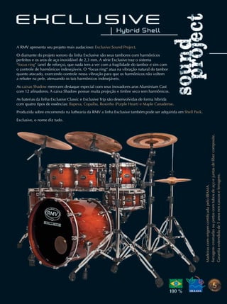 A RMV apresenta seu projeto mais audacioso: Exclusive Sound Project.
O diamante do projeto sonoro da linha Exclusive são seus tambores com harmônicos
perfeitos e os aros de aço inoxidável de 2,3 mm. A série Exclusive traz o sistema
“focus ring” (anel de reforço), que nada tem a ver com a fragilidade do tambor e sim com
o controle de harmônicos indesejáveis. O “focus ring“ atua na vibração natural do tambor
quanto atacado, exercendo controle nessa vibração para que os harmônicos não voltem
a rebater na pele, atenuando os tais harmônicos indesejáveis.
As caixas Shadow merecem destaque especial com seus inovadores aros Aluminium Cast
com 12 aﬁnadores. A caixa Shadow possue muita projeção e timbre seco sem harmônicos.
As baterias da linha Exclusive Classic e Exclusive Trip são desenvolvidas de forma híbrida
com quatro tipos de essências: Bapeva, Copaíba, Roxinho (Purple Heart) e Maple Canadense.
Produzida sobre encomenda na luthearia da RMV a linha Exclusive também pode ser adquirida em Shell Pack.
Exclusive, o nome diz tudo.
MadeirascomorigemcertiﬁcadapeloIBAMA.
Ferragenscromadasoupretascomtubosdeaçoejuntasdeﬁbercomposite.
Garantiaextendidade5anosnoscascoseferragens.
mm63_completa.indd 70 31/10/12 16:44
 