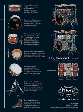 www.ddesign.ppg.br
(55 11) 2404-8544
www.rmv.com.br
facebook.com/rmvinstrumentosmusicais
Aros de aço inoxidável
de 2,3 mm no modelo
Exclusive Classic.
Canoas “mini-mass”
com trava de aﬁnação.
Caixa Shadow com
aro Aluminium Cast,
12 aﬁnadores, automático
duplo para centralização da
esteira e pele Duo Coated.
Bumbo com 10 aﬁnadores,
aros de madeira laqueada
e peles FX Avant Duo com
abafador no bumbo.
Cascos Hybrid Shell em Bapeva,
Copaíba e “focus ring” em Maple
Canadense. Peles Duo Clear nos
tons e Deep Performer nos surdos.
Máquina de chimbal Speed
Tech com sistema de redução
de esforço. Tubos de aço
preto ou cromado e juntas de
ﬁber composite, resistentes à
oxidação e à maresia.
Pedal Speed Tech com
diversos ajustes e sistemas
inteligentes para oferecer
desempenho superior ao
estilo de tocar do músico.
Cod.: 23 Cod.: 33 Cod.: 14
Garantiaextendidade5anosnoscascoseferragens.
Sistema de suspensão em
aço inox com as opções
“classic mount“ na série
Exclusive Classic e
“fast mount” na versão
Exclusive Trip. Ferragens
com jogo de memórias.
mm63_completa.indd 71 31/10/12 16:44
 
