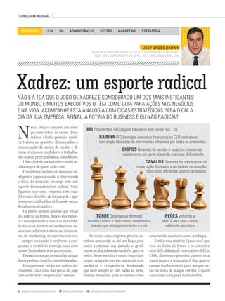 82 www.musicaemercado.com.br @musicaemercado facebook.com/musicaemercado
Xadrez: um esporte radicalNÃO É À TOA QUE O JOGO DE XADREZ É CONSIDERADO UM DOS MAIS INSTIGANTES
DO MUNDO E MUITOS EXECUTIVOS O TÊM COMO GUIA PARA AÇÕES NOS NEGÓCIOS
E NA VIDA. ACOMPANHE ESTA ANALOGIA COM DICAS ESTRATÉGICAS PARA O DIA A
DIA DA SUA EMPRESA. AFINAL, A ROTINA DO BUSINESS É OU NÃO RADICAL?
Nesta edição tomarei um tem-
po para voltar às raízes desta
coluna. Minha primeira maté-
ria tratava de questões direcionadas à
remuneração da equipe de vendas e de
como motivar os vendedores a trabalha-
remmaise,principalmente,maisfelizes.
Lásevãotrêsanosetantoeaindare-
ceboelogiosdequemaslêerelê.
Considero o xadrez um dos mais in-
teligentes jogos e quando o observo sob
a ótica do mercado, enxergo nele um
esporte tremendamente radical. Veja:
digamos que uma empresa tem suas
diferentes divisões de hierarquia e que
possamos traduzi-las utilizando peças
do tabuleiro de xadrez.
Os peões seriam aqueles que estão
nas esferas da frente, dando-nos supor-
te e nos ajudando a executar as tarefas
do dia a dia. Podem ser vendedores, as-
sistentes administrativos ou financei-
ros, de marketing, de suprimentos etc.
— sempre buscando ir em frente e con-
quistar o território inimigo, mas com
passos limitados e sem autonomia.
Depois, temos peças estratégicas que
desempenhamfunçõesmaiselaboradas.
Comparemos, então, em ordem de-
crescente, cada uma das peças do jogo
com a estrutura empresarial comum.
TECNOLOGIA LOJA ADMINISTRAÇÃO GESTÃO MARKETINGRH ESTRATÉGIA
TECNOLOGIA MUSICAL
Às vezes, uma empresa precisa sa-
crificar um cavalo ou até um bispo para
poder continuar sua jornada e geral-
mente acaba sobrando também para os
peões. Nesse sentido, é muito importan-
tequecadapeãoexecutesuatarefacom
paciência e competência, lembrando
que nem sempre se tem todas as ferra-
mentas desejadas para se mover como
JOEY GROSS BROWN
ESPECIALISTA NO MERCADO DE ÁUDIO E INSTRUMENTOS MUSICAIS.
PODE SER CONTATADO PELO E-MAIL: JOEY.GROSSBR@GMAIL.COM
uma rainha ou atacar como um bispo.
Então, esta matéria é para você que
está na linha de frente e se encontra
comdificuldadesdemovimento(CEOs,
CFOs, diretores e gerentes, passem esta
matéria para a sua equipe). Siga quatro
passos fundamentais para sempre es-
tar na linha de ataque correta e, quem
sabe, virar uma peça fundamental.
PEÕES Voltando a
eles, é aqui que a coisa
realmente acontece.
REI Presidente e CEO (alguns tabuleiros têm vários reis... rs).
RAINHA CFO (principal executivo ﬁnanceiro) ou CEO contratado:
tem ampla liberdade de movimentos e transita por todos os ambientes.
TORRE Gerentes ou diretores
administrativos e ﬁnanceiros: movimentos
laterais que protegem a rainha e o rei.
BISPOS Gerentes de vendas e negócios: movem-se
rapidamente em geral atacando mais que defendendo.
CAVALOS Gerentes de operação ou de
importação: limitados a certa área de atuação,
mas muito eﬁcientes quando acionados.
importação: limitados a certa área de atuação,
mas muito eﬁcientes quando acionados.
Gerentes ou diretores PEÕES Voltando a
mm63_joey.indd 82 01/11/12 14:36
 