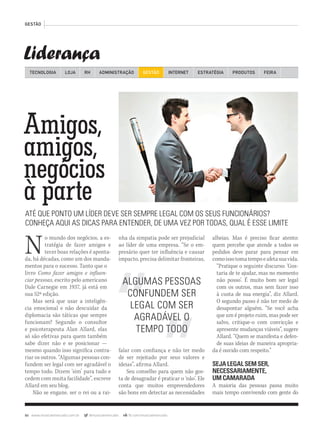 86 www.musicaemercado.com.br @musicaemercado fb.com/musicaemercado
Liderança
GESTÃO
TECNOLOGIA LOJA ADMINISTRAÇÃO GESTÃO INTERNETRH ESTRATÉGIA PRODUTOS FEIRA
Amigos,
amigos,
Amigos,
amigos,
Amigos,
negócios
amigos,
negócios
amigos,
à parte
negócios
à parte
negócios
ATÉ QUE PONTO UM LÍDER DEVE SER SEMPRE LEGAL COM OS SEUS FUNCIONÁRIOS?
CONHEÇA AQUI AS DICAS PARA ENTENDER, DE UMA VEZ POR TODAS, QUAL É ESSE LIMITE
No mundo dos negócios, a es-
tratégia de fazer amigos e
tecer boas relações é aponta-
da, há décadas, como um dos manda-
mentos para o sucesso. Tanto que o
livro Como fazer amigos e influen-
ciar pessoas, escrito pelo americano
Dale Carnegie em 1937, já está em
sua 52ª edição.
Mas será que usar a inteligên-
cia emocional e não descuidar da
diplomacia são táticas que sempre
funcionam? Segundo o consultor
e psicoterapeuta Alan Allard, elas
só são efetivas para quem também
sabe dizer não e se posicionar —
mesmo quando isso significa contra-
riar os outros. “Algumas pessoas con-
fundem ser legal com ser agradável o
tempo todo. Dizem ‘sim’ para tudo e
cedem com muita facilidade”, escreve
Allard em seu blog.
Não se engane, ser o rei ou a rai-
nha da simpatia pode ser prejudicial
ao líder de uma empresa. “Se o em-
presário quer ter influência e causar
impacto, precisa delimitar fronteiras,
falar com confiança e não ter medo
de ser rejeitado por seus valores e
ideias”, afirma Allard.
Seu conselho para quem não gos-
ta de desagradar é praticar o ‘não’. Ele
conta que muitos empreendedores
são bons em detectar as necessidades
alheias. Mas é preciso ficar atento:
quem percebe que atende a todos os
pedidos deve parar para pensar em
comoissotomatempoeafetasuavida.
“Pratique o seguinte discurso: ‘Gos-
taria de te ajudar, mas no momento
não posso’. É muito bom ser legal
com os outros, mas sem fazer isso
à custa de sua energia”, diz Allard.
O segundo passo é não ter medo de
desapontar alguém. “Se você acha
que um é projeto ruim, mas pode ser
salvo, critique-o com convicção e
apresente mudanças viáveis”, sugere
Allard. “Quem se manifesta e defen-
de suas ideias de maneira apropria-
da é ouvido com respeito.”
SEJALEGALSEMSER,
NECESSARIAMENTE,
UMCAMARADA
A maioria das pessoas passa muito
mais tempo convivendo com gente do
ALGUMAS PESSOAS
CONFUNDEM SER
LEGAL COM SER
AGRADÁVEL O
TEMPO TODO
AndrePmm63_gestao.indd 86 30/10/12 19:16
 