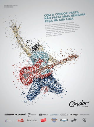 A Condor sabe que, na música, cada detalhe
importa. Por isso, oferece mais que instrumentos.
Somos a maior importadora de acessórios musicais,
e trazemos ao mercado produtos de grandes marcas
internacionais. Seja qual for o acessório que você
procura, a Condor Parts tem. Tudo para deixar
a sua loja mais completa.
COM A CONDOR PARTS,
NÃO FALTA MAIS NENHUMA
PEÇA NA SUA LOJA.
condormusic.com.br
61 3028 8800
mm63_gestao.indd 89 30/10/12 19:16
 