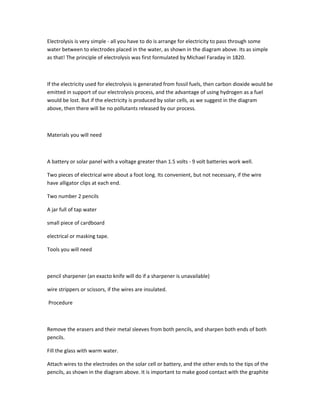 Electrolysis is very simple - all you have to do is arrange for electricity to pass through some
water between to electrodes placed in the water, as shown in the diagram above. Its as simple
as that! The principle of electrolysis was first formulated by Michael Faraday in 1820.



If the electricity used for electrolysis is generated from fossil fuels, then carbon dioxide would be
emitted in support of our electrolysis process, and the advantage of using hydrogen as a fuel
would be lost. But if the electricity is produced by solar cells, as we suggest in the diagram
above, then there will be no pollutants released by our process.



Materials you will need



A battery or solar panel with a voltage greater than 1.5 volts - 9 volt batteries work well.

Two pieces of electrical wire about a foot long. Its convenient, but not necessary, if the wire
have alligator clips at each end.

Two number 2 pencils

A jar full of tap water

small piece of cardboard

electrical or masking tape.

Tools you will need



pencil sharpener (an exacto knife will do if a sharpener is unavailable)

wire strippers or scissors, if the wires are insulated.

Procedure



Remove the erasers and their metal sleeves from both pencils, and sharpen both ends of both
pencils.

Fill the glass with warm water.

Attach wires to the electrodes on the solar cell or battery, and the other ends to the tips of the
pencils, as shown in the diagram above. It is important to make good contact with the graphite
 