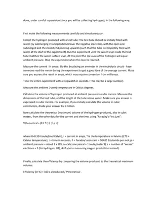 done, under careful supervision (since you will be collecting hydrogen), in the following way:



First make the following measurements carefully and simultaneously:

Collect the hydrogen produced with a test tube: The test tube should be initially filled with
water (by submerging it) and positioned over the negative electrode, with the open end
submerged and the closed end pointing upwards (such that the tube is completely filled with
water at the start of the experiment). Run the experiment until the water level inside the test
tube matches the water surface level. At this point the pressure of the hydrogen will equal
ambient pressure. Stop the experiment when this level is reached.

Measure the current I in amps: Do this by placing an ammeter in the electrolysis circuit - have
someone read the meter during the experiment to get a good idea of the average current. Make
sure you express the result in amps, which may require conversion from milliamps.

Time the entire experiment with a stopwatch in seconds. (This may be a large number).

Measure the ambient (room) temperature in Celsius degrees.

Calculate the volume of hydrogen produced at ambient pressure in cubic meters: Measure the
dimensions of the test tube, and the length of the tube above water. Make sure you answer is
expressed in cubic meters. For example, if you initially calculate the volume in cubic
centimeters, divide your answer by 1 million.

Now calculate the theoretical (maximum) volume of the hydrogen produced, also in cubic
meters, from the other data for the current and the time, using "Faraday's First Law":

Vtheoretical = (R I T t) / (F p z),



where R=8.314 Joule/(mol Kelvin), I = current in amps, T is the temperature in Kelvins (273 +
Celsius temperature), t = time in seconds, F = Faraday's constant = 96485 Coulombs per mol, p =
ambient pressure = about 1 x 105 pascals (one pascal = 1 Joule/meter3), z = number of "excess"
electrons = 2 (for hydrogen, H2), 4 (if you're measuring oxygen production instead).



Finally, calculate the efficiency by comparing the volume produced to the theoretical maximum
volume:

Efficiency (in %) = 100 x Vproduced / Vtheoretical .
 