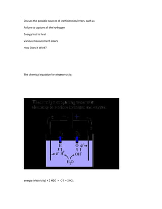 Discuss the possible sources of inefficiencies/errors, such as

Failure to capture all the hydrogen

Energy lost to heat

Various measurement errors

How Does it Work?




The chemical equation for electrolysis is:




energy (electricity) + 2 H2O -> O2 + 2 H2 .
 