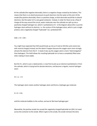 At the cathode (the negative electrode), there is a negative charge created by the battery. This
means that there is an electrical pressure to push electrons into the water at this end. At the
anode (the positive electrode), there is a positive charge, so that electrode would like to absorb
electrons. But the water isn't a very good conductor. Instead, in order for there to be a flow of
charge all the way around the circuit, water molecules near the cathode are split up into a
positively charged hydrogen ion, which is symbolized as H+ in the diagram above (this is just the
hydrogen atom without its electron, i.e. the nucleus of the hydrogen atom, which is just a single
proton), and a negatively charged "hydroxide" ion, symbolized OH-:



H2O -> H+ + OH- .



You might have expected that H2O would break up into an H and an OH (the same atoms but
with neutral charges) instead, but this doesn't happen because the oxygen atom more strongly
attracts the electron from the H - it steals it (we say the oxygen atom is more "electronegative"
than hydrogen). This theft allows the resulting hydroxide ion to have a completely filled outer
shell, making it more stable.



But the H+, which is just a naked proton, is now free to pick up an electron (symbolized e-) from
the cathode, which is trying hard to donate electrons, and become a regular, neutral hydrogen
atom:



H+ + e- -> H



This hydrogen atom meets another hydrogen atom and forms a hydrogen gas molecule:



H + H -> H2,



and this molecule bubbles to the surface, and wa-la! We have hydrogen gas!



Meanwhile, the positive anode has caused the negatively charged hydroxide ion (OH-) to travel
across the container to the anode. When it gets to the anode, the anode removes the extra
 