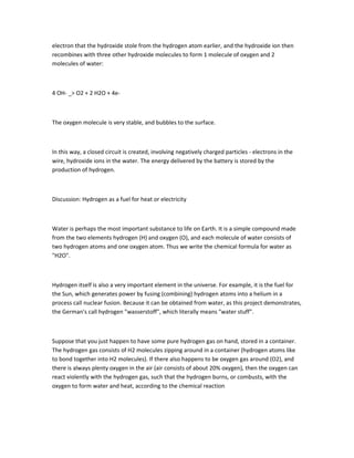 electron that the hydroxide stole from the hydrogen atom earlier, and the hydroxide ion then
recombines with three other hydroxide molecules to form 1 molecule of oxygen and 2
molecules of water:



4 OH- _> O2 + 2 H2O + 4e-



The oxygen molecule is very stable, and bubbles to the surface.



In this way, a closed circuit is created, involving negatively charged particles - electrons in the
wire, hydroxide ions in the water. The energy delivered by the battery is stored by the
production of hydrogen.



Discussion: Hydrogen as a fuel for heat or electricity



Water is perhaps the most important substance to life on Earth. It is a simple compound made
from the two elements hydrogen (H) and oxygen (O), and each molecule of water consists of
two hydrogen atoms and one oxygen atom. Thus we write the chemical formula for water as
"H2O".



Hydrogen itself is also a very important element in the universe. For example, it is the fuel for
the Sun, which generates power by fusing (combining) hydrogen atoms into a helium in a
process call nuclear fusion. Because it can be obtained from water, as this project demonstrates,
the German's call hydrogen "wasserstoff", which literally means "water stuff".



Suppose that you just happen to have some pure hydrogen gas on hand, stored in a container.
The hydrogen gas consists of H2 molecules zipping around in a container (hydrogen atoms like
to bond together into H2 molecules). If there also happens to be oxygen gas around (O2), and
there is always plenty oxygen in the air (air consists of about 20% oxygen), then the oxygen can
react violently with the hydrogen gas, such that the hydrogen burns, or combusts, with the
oxygen to form water and heat, according to the chemical reaction
 