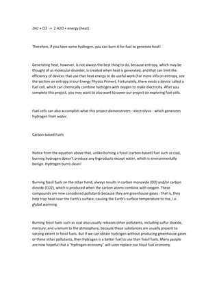 2H2 + O2 -> 2 H2O + energy (heat).



Therefore, if you have some hydrogen, you can burn it for fuel to generate heat!



Generating heat, however, is not always the best thing to do, because entropy, which may be
thought of as molecular disorder, is created when heat is generated, and that can limit the
efficiency of devices that use that heat energy to do useful work (For more info on entropy, see
the section on entropy in our Energy Physics Primer). Fortunately, there exists a device called a
fuel cell, which can chemically combine hydrogen with oxygen to make electricity. After you
complete this project, you may want to also want to cover our project on exploring fuel cells.



Fuel cells can also accomplish what this project demonstrates - electrolysis - which generates
hydrogen from water.



Carbon-based Fuels



Notice from the equation above that, unlike burning a fossil (carbon-based) fuel such as coal,
burning hydrogen doesn't produce any byproducts except water, which is environmentally
benign. Hydrogen burns clean!



Burning fossil fuels on the other hand, always results in carbon monoxide (CO) and/or carbon
dioxide (CO2), which is produced when the carbon atoms combine with oxygen. These
compounds are now considered pollutants because they are greenhouse gases - that is, they
help trap heat near the Earth's surface, causing the Earth's surface temperature to rise, i.e.
global warming.



Burning fossil fuels such as coal also usually releases other pollutants, including sulfur dioxide,
mercury, and uranium to the atmosphere, because these substances are usually present to
varying extent in fossil fuels. But if we can obtain hydrogen without producing greenhouse gases
or these other pollutants, then hydrogen is a better fuel to use than fossil fuels. Many people
are now hopeful that a "hydrogen-economy" will soon replace our fossil fuel economy.
 