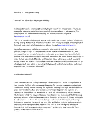 Obstacles to a hydrogen-economy



There are two obstacles to a hydrogen-economy.



It takes alot of volume (or energy) to store hydrogen - usually five times or so the volume, at
reasonable pressures, needed to store an equivalent amount of energy with gasoline. One
company that has made headway on solving this problem, however, is Dynetek
(www.dyneteck.com).

There is no hydrogen infrastructure: Making the transition to a hydrogen economy might mean
having to scrap the fossil fuel infrastructure that we have already developed. One company that
has made progress on refueling equipment is Stuart Energy (www.stuartenergy.com).

Both of these problems might be surmounted by using synthetic fuels. For example, it is
possible, using a catalyst, to combine water, carbon dioxide (extracted from the air), and
renewable electricity to make fuels such as methanol, a carbon-based fuel. When this fuel is
burned, water and carbon dioxide are produced. But because the carbon dioxide used initially to
make the fuel was extracted from the air, the cycle is closed with respect to both water and
carbon dioxide, and so won't contribute excess carbon dioxide to the atmosphere. Fuel cells can
already use such fuels (either by extracting the hydrogen from the fuel prior to the fuel cell, or
even directly in certain types of fuel cells).



Is Hydrogen Dangerous?



Some people are worried that hydrogen might be too dangerous. It is true that hydrogen is a
very explosive fuel, but so is natural gas and gasoline. For example, movies commonly depict
automobiles burning up after crashing, and explosions involving natural gas are reported in the
press from time to time. Two famous disasters involving hydrogen are the explosion of a
zeppelin (an airship) called the Hindenburg (in 1937), and the explosion of the Space Shuttle
Challenger (in 1986). You may want to study these disasters as a class project. The Hindenburg
explosion, although often cited as an example of the danger of hydrogen, is thought by many to
have been caused by flammable paint that caught fire from an electrical spark, and so might
have caught fire even if the zeppelin had been filled with helium (an inert, nonflammable gas).
Moreover, most of the people that died may have done so from coming into contact with
burning diesel fuel (which powered the Hindenburg's airplane-type prop-engines) or from
jumping of the Zeppelin before it landed.
 