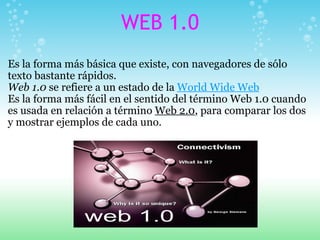 WEB 1.0 <ul><li>Es la forma más básica que existe, con navegadores de sólo texto bastante rápidos. </li></ul><ul><li>Web 1...