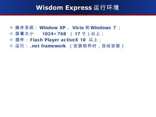 Wisdom Express 运行环境 操作系统： Window XP 、 Vista 和 Windows 7 ； 屏幕大小  1024×768  （ 17 寸）以上； 插件： Flash Player activeX 10  以上； 运行： .net framework  （安装软件时，自动安装） 