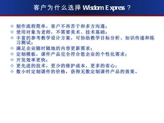 客户为什么选择 Wisdom Express ？ 制作流程简单，客户不再苦于和多方沟通； 使用对象为老师，不需要美术、技术基础； 丰富的参考教学设计方案，可协助教学目标分析、知识传递和练习测试； 满足企业随时随地的内容更新需求； 定制模板，课件产品完全符合您企业的个性化需求； 开发效率更快； 更先进的技术，更少的维护成本，更多的省心； 数小时定制课件的价格，获得无数定制课件产品的效果。 