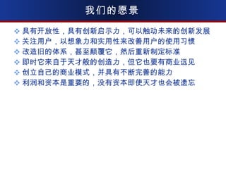 我们的愿景 具有开放性，具有创新启示力，可以触动未来的创新发展 关注用户，以想象力和实用性来改善用户的使用习惯 改造旧的体系，甚至颠覆它，然后重新制定标准 即时它来自于天才般的创造力，但它也要有商业远见 创立自己的商业模式，并具有不断完善的能力 利润和资本是重要的，没有资本即使天才也会被遗忘 