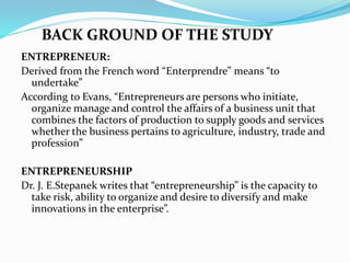 ENTREPRENEUR:
Derived from the French word “Enterprendre” means “to
undertake”
According to Evans, “Entrepreneurs are persons who initiate,
organize manage and control the affairs of a business unit that
combines the factors of production to supply goods and services
whether the business pertains to agriculture, industry, trade and
profession”
ENTREPRENEURSHIP
Dr. J. E.Stepanek writes that “entrepreneurship” is the capacity to
take risk, ability to organize and desire to diversify and make
innovations in the enterprise”.
BACK GROUND OF THE STUDY
 