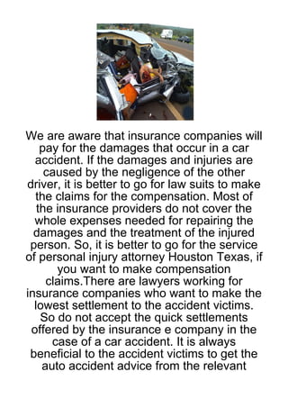We are aware that insurance companies will
    pay for the damages that occur in a car
  accident. If the damages and injuries are
     caused by the negligence of the other
driver, it is better to go for law suits to make
  the claims for the compensation. Most of
   the insurance providers do not cover the
  whole expenses needed for repairing the
  damages and the treatment of the injured
 person. So, it is better to go for the service
of personal injury attorney Houston Texas, if
       you want to make compensation
     claims.There are lawyers working for
insurance companies who want to make the
  lowest settlement to the accident victims.
    So do not accept the quick settlements
 offered by the insurance e company in the
      case of a car accident. It is always
 beneficial to the accident victims to get the
    auto accident advice from the relevant
 