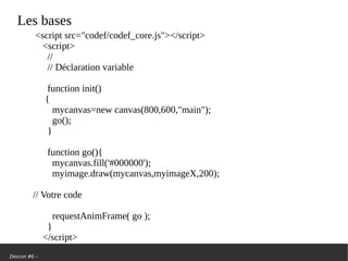 Devcon #6 –
Les bases
<script src=/slideshow/we-are-back-la-renaissance-de-la-demoscene/103244084/"codef/codef_core.js"></script>
<script>
//
// Déclaration variable
function init()
{
mycanvas=new canvas(800,600,"main");
go();
}
function go(){
mycanvas.fill('#000000');
myimage.draw(mycanvas,myimageX,200);
// Votre code
requestAnimFrame( go );
}
</script>
 