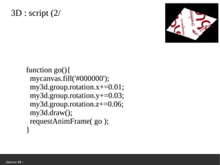 Devcon #6 –
3D: script (2/
function go(){
mycanvas.fill('#000000');
my3d.group.rotation.x+=0.01;
my3d.group.rotation.y+=0.03;
my3d.group.rotation.z+=0.06;
my3d.draw();
requestAnimFrame( go );
}
 