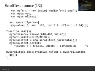 Devcon #6 –
ScrollText: source (1/2)
var myfont = new image('media/font2.png');
var mycanvas;
var myscrolltext;
var myscrollparam=[
{myvalue: 0, amp: 125, inc:0.2, offset: -0.04},];
function init(){
mycanvas=new canvas(640,480,"main");
myfont.initTile(32,32,32);
myscrolltext = new scrolltext_horizontal();
myscrolltext.scrtxt=
"DEVCON 6 : SPECIAL CODING – LIVECODING ";
myscrolltext.init(mycanvas,myfont,1,myscrollparam);
go();
}
 