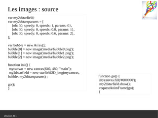 Devcon #6 –
Les images: source
var my2dstarfield;
var my2dstarsparams = [
{nb: 30, speedy: 0, speedx: 1, params: 0},
{nb: 30, speedy: 0, speedx: 0.8, params: 1},
{nb: 30, speedy: 0, speedx: 0.6, params: 2},
];
var bubble = new Array();
bubble[0] = new image('media/bubble0.png');
bubble[1] = new image('media/bubble1.png');
bubble[2] = new image('media/bubble2.png');
function init() {
mycanvas = new canvas(640, 480, "main");
my2dstarfield = new starfield2D_img(mycanvas,
bubble, my2dstarsparams);
go();
}
function go() {
mycanvas.fill('#000000');
my2dstarfield.draw();
requestAnimFrame(go);
}
 