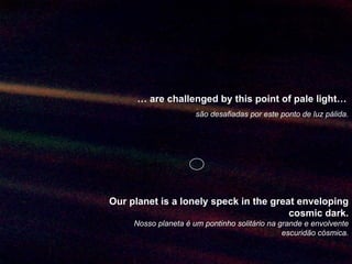 …  are challenged by this point of pale light…   são desafiadas por este ponto de luz pálida. Our planet is a lonely speck in the great enveloping cosmic dark. Nosso planeta é um pontinho solitário na grande e envolvente escuridão cósmica. 