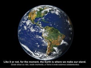 Like it or not, for the moment, the Earth is where we make our stand.  Goste disso ou não, neste momento, a Terra é onde estamos estabelecidos. 