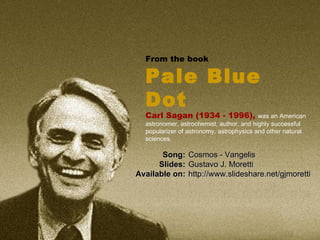 From the book  Pale Blue Dot   Carl Sagan (1934 - 1996),  was an American astronomer, astrochemist, author, and highly successful popularizer of astronomy, astrophysics and other natural sciences.  Cosmos - Vangelis Gustavo J. Moretti http://www.slideshare.net/gjmoretti Song: Slides: Available on: 