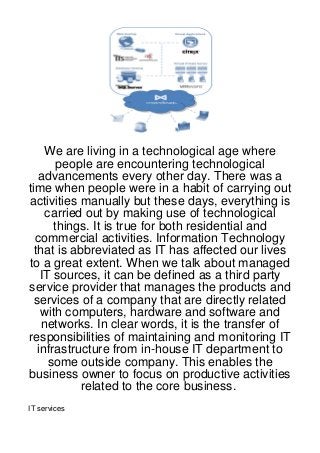 We are living in a technological age where
        people are encountering technological
   advancements every other day. There was a
time when people were in a habit of carrying out
activities manually but these days, everything is
     carried out by making use of technological
       things. It is true for both residential and
  commercial activities. Information Technology
  that is abbreviated as IT has affected our lives
to a great extent. When we talk about managed
    IT sources, it can be defined as a third party
service provider that manages the products and
  services of a company that are directly related
    with computers, hardware and software and
    networks. In clear words, it is the transfer of
responsibilities of maintaining and monitoring IT
   infrastructure from in-house IT department to
      some outside company. This enables the
business owner to focus on productive activities
            related to the core business.
IT services
 
