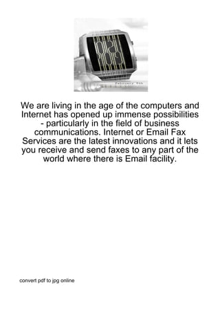 We are living in the age of the computers and
Internet has opened up immense possibilities
     - particularly in the field of business
    communications. Internet or Email Fax
Services are the latest innovations and it lets
you receive and send faxes to any part of the
      world where there is Email facility.




convert pdf to jpg online
 