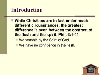 While Christians are in fact under much different circumstances, the greatest difference is seen between the contrast of the flesh and the spirit. Phil. 3:1-11 We worship by the Spirit of God.  We have no confidence in the flesh. Introduction 